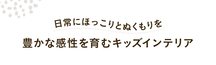 日常にほっこりとぬくもりを豊かな感性を育むキッズインテリア 