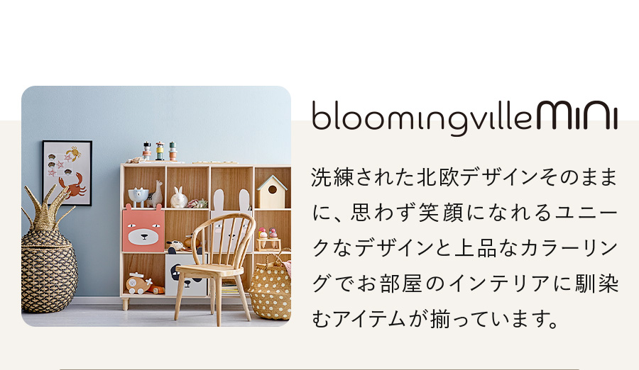 Bloomingville MINI 洗練された北欧デザインそのままに、思わず笑顔になれるユニークなデザインと上品なカラーリングでお部屋のインテリアに馴染むアイテムが揃っています。